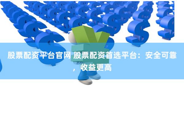 股票配资平台官网 股票配资首选平台：安全可靠，收益更高