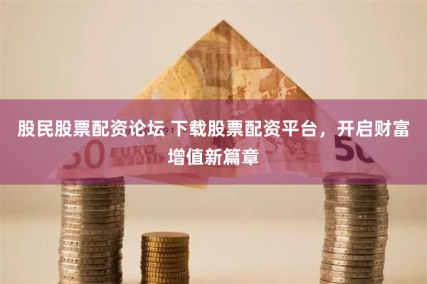 股民股票配资论坛 下载股票配资平台,开启财富增值新篇章
