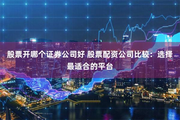 股票开哪个证券公司好 股票配资公司比较:选择最适合的平台