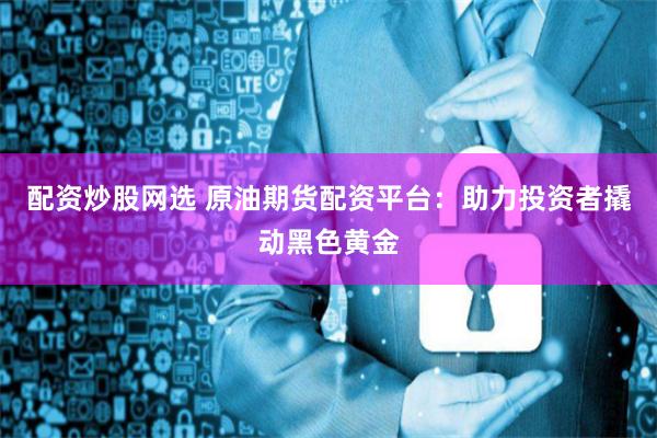 配资炒股网选 原油期货配资平台：助力投资者撬动黑色黄金