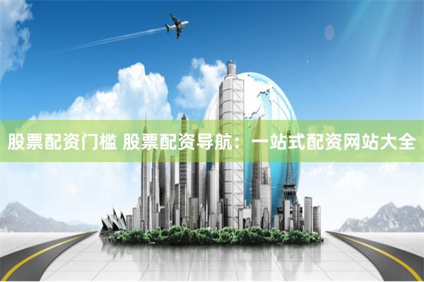 股票配资门槛 股票配资导航：一站式配资网站大全