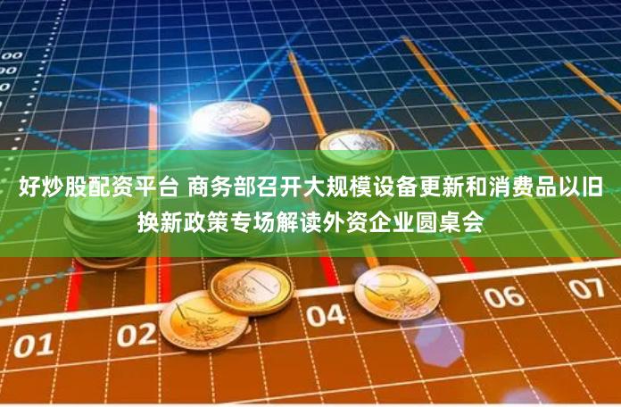 好炒股配资平台 商务部召开大规模设备更新和消费品以旧换新政策专场解读外资企业圆桌会
