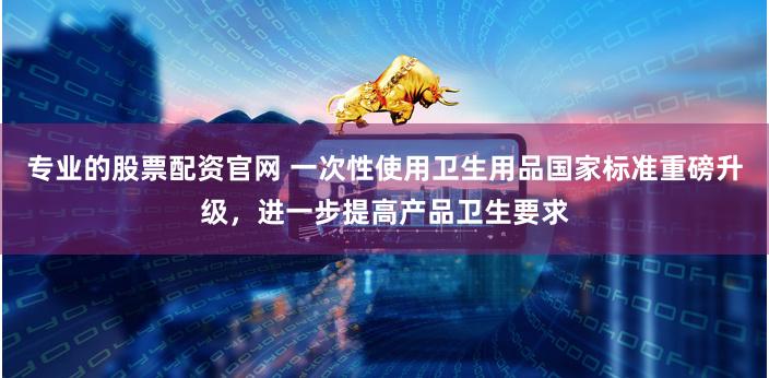 专业的股票配资官网 一次性使用卫生用品国家标准重磅升级，进一步提高产品卫生要求