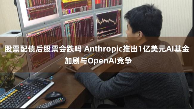 股票配债后股票会跌吗 Anthropic推出1亿美元AI基金 加剧与OpenAI竞争