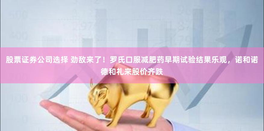 股票证券公司选择 劲敌来了！罗氏口服减肥药早期试验结果乐观，诺和诺德和礼来股价齐跌