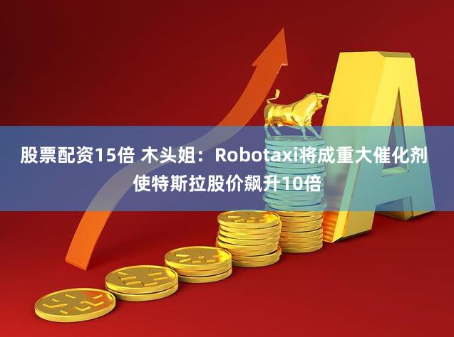 股票配资15倍 木头姐：Robotaxi将成重大催化剂 使特斯拉股价飙升10倍