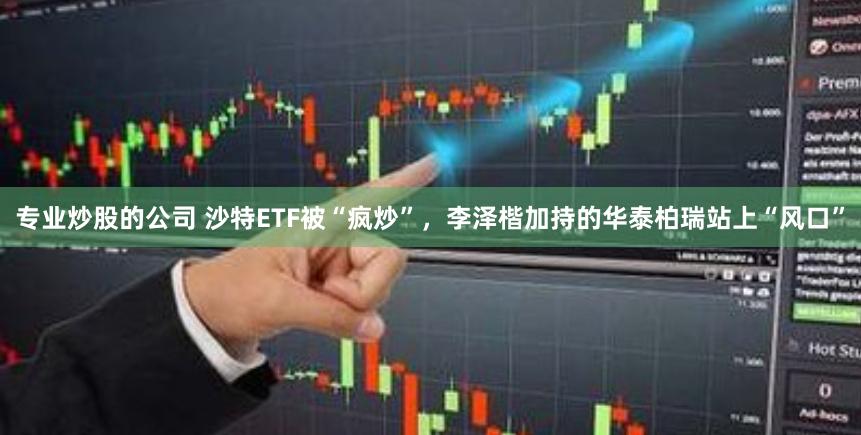 专业炒股的公司 沙特ETF被“疯炒”，李泽楷加持的华泰柏瑞站上“风口”