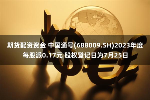 期货配资资金 中国通号(688009.SH)2023年度每股派0.17元 股权登记日为7月25日