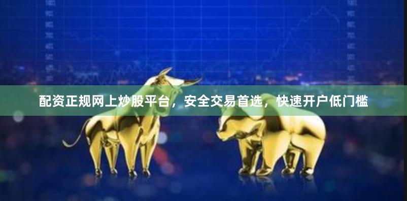 配资正规网上炒股平台，安全交易首选，快速开户低门槛