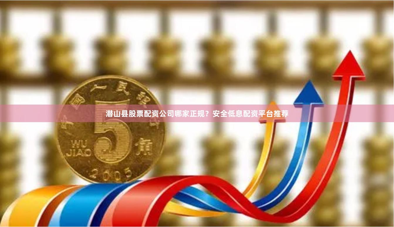 潜山县股票配资公司哪家正规？安全低息配资平台推荐