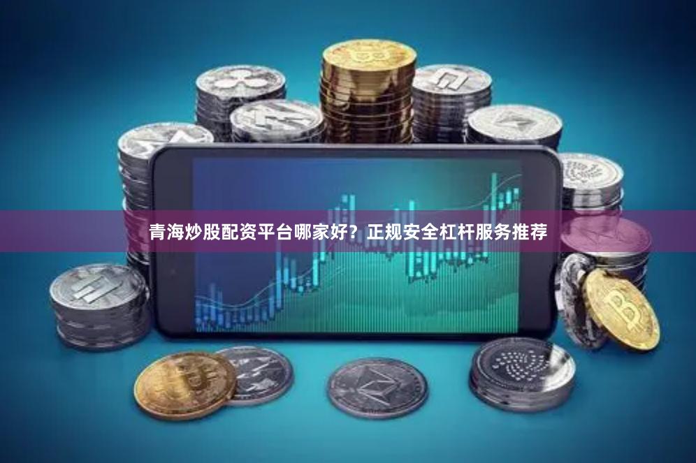 青海炒股配资平台哪家好？正规安全杠杆服务推荐