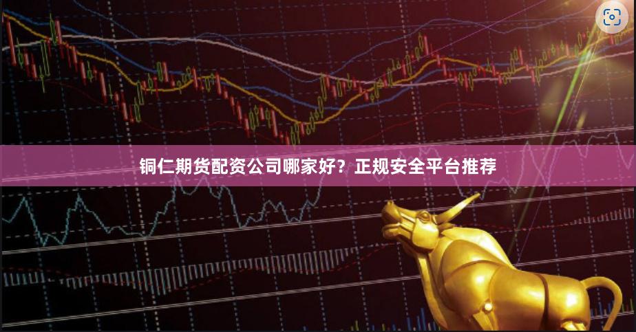 铜仁期货配资公司哪家好？正规安全平台推荐