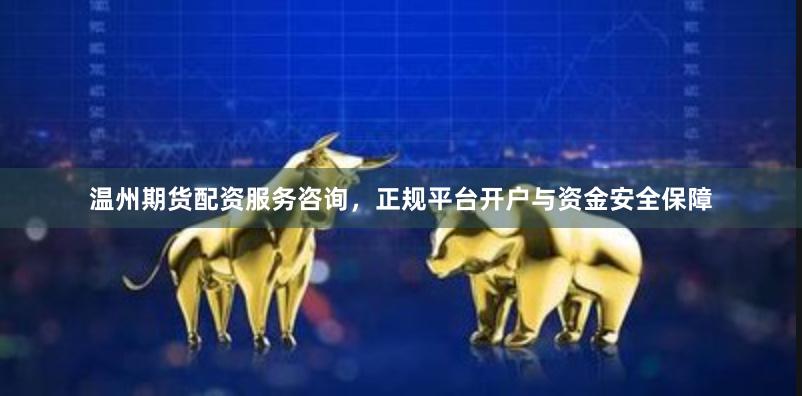 温州期货配资服务咨询，正规平台开户与资金安全保障