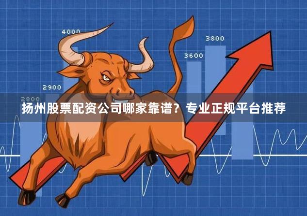 扬州股票配资公司哪家靠谱？专业正规平台推荐
