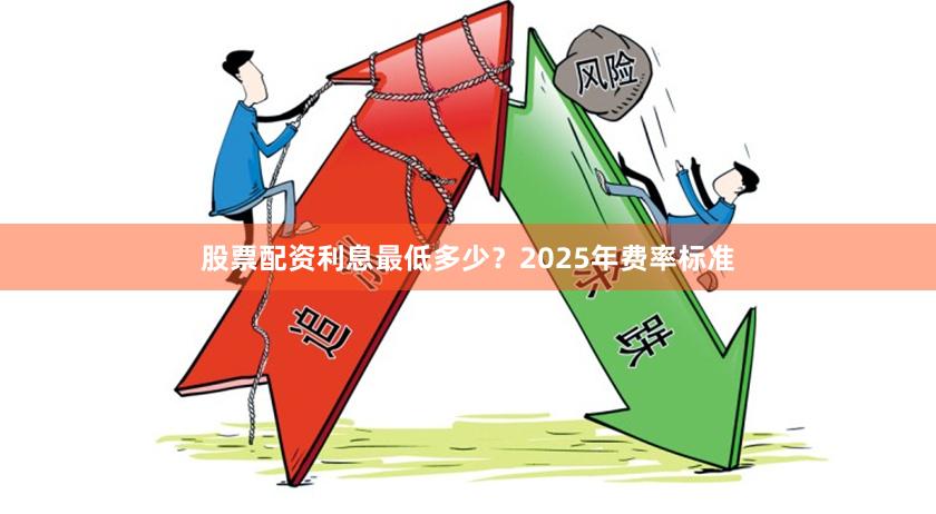 股票配资利息最低多少？2025年费率标准