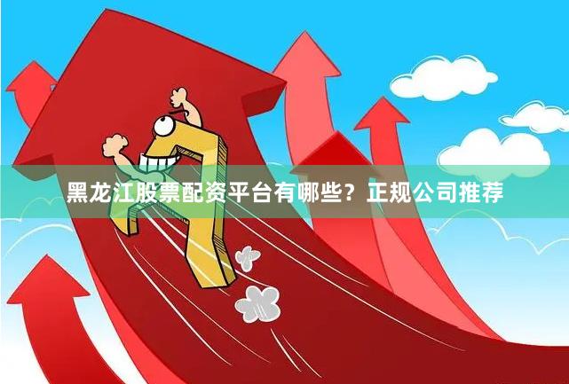 黑龙江股票配资平台有哪些？正规公司推荐